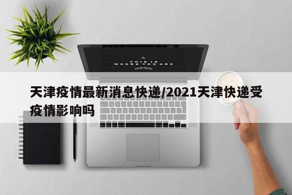 天津疫情最新消息快递/2021天津快递受疫情影响吗 天津疫情最新消息快递/2021天津快递受疫情影响吗