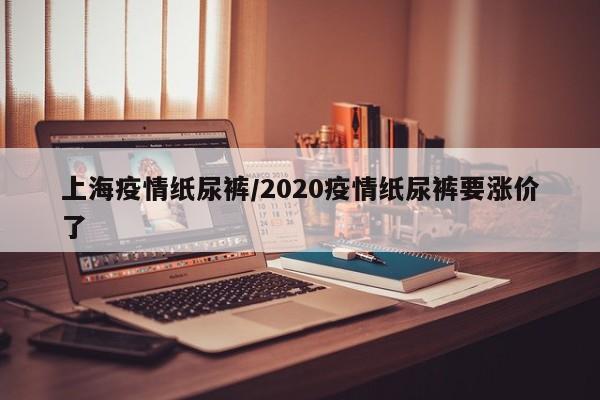 上海疫情纸尿裤/2020疫情纸尿裤要涨价了