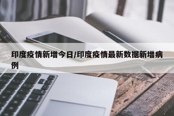 印度疫情新增今日/印度疫情最新数据新增病例